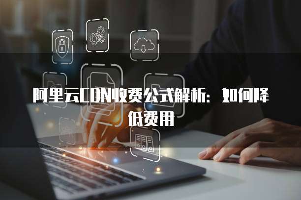 阿里云CDN收费公式解析：如何降低费用