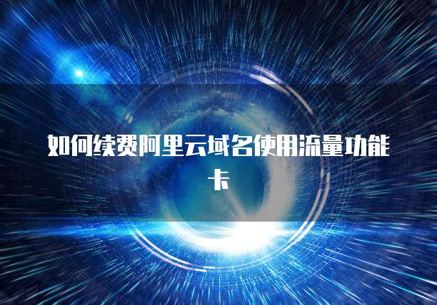 如何续费阿里云域名使用流量功能卡