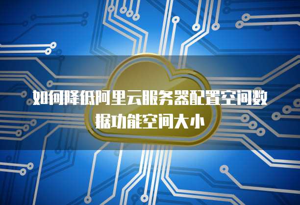 如何降低阿里云服务器配置空间数据功能空间大小