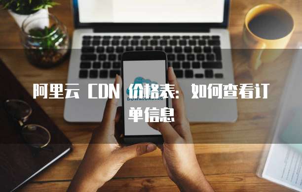 阿里云 CDN 价格表:如何查看订单信息