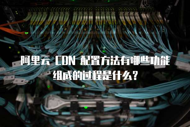阿里云 CDN 配置方法有哪些功能组成的过程是什么?