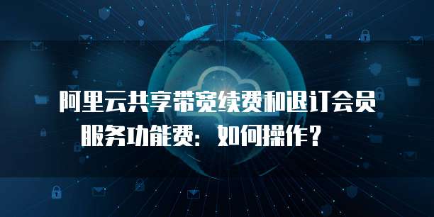 阿里云共享带宽续费和退订会员服务功能费:如何操作? �