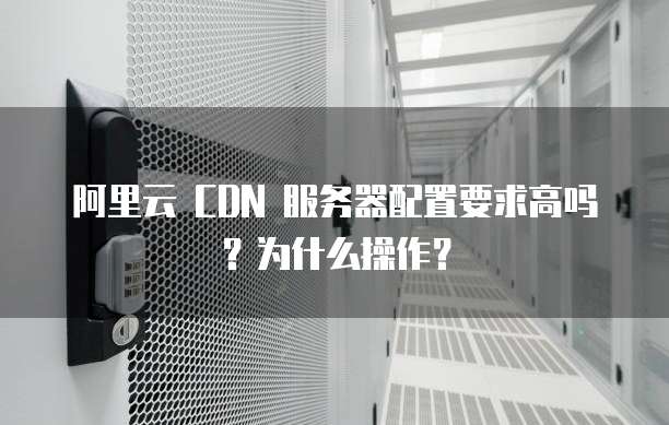 阿里云 CDN 服务器配置要求高吗?为什么操作?