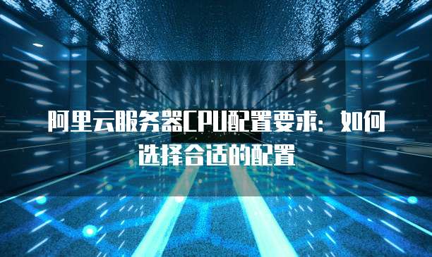 阿里云服务器CPU配置要求:如何选择合适的配置