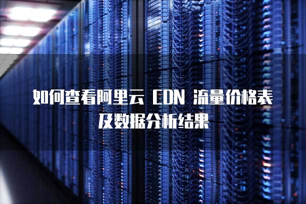 如何查看阿里云 CDN 流量价格表及数据分析结果
