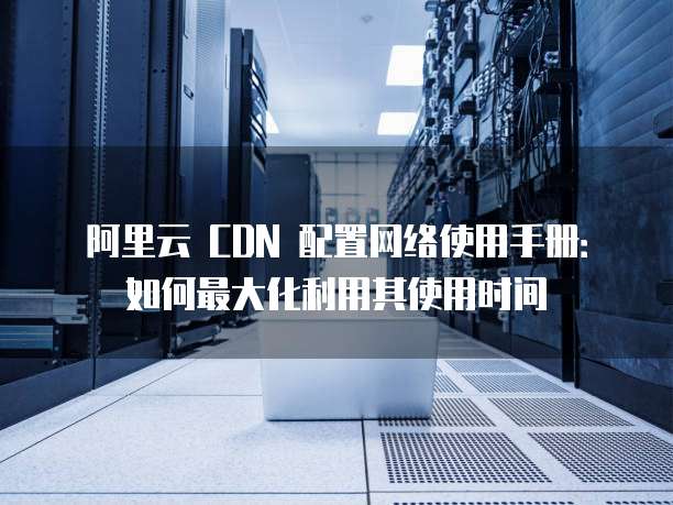 阿里云 CDN 配置网络使用手册:如何最大化利用其使用时间