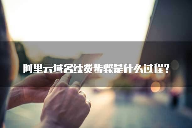 阿里云域名续费步骤是什么过程?