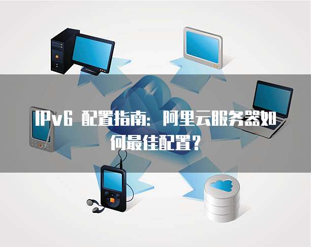 IPv6 配置指南:阿里云服务器如何最佳配置?