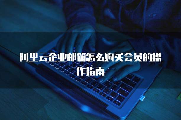 阿里云企业邮箱怎么购买会员的操作指南