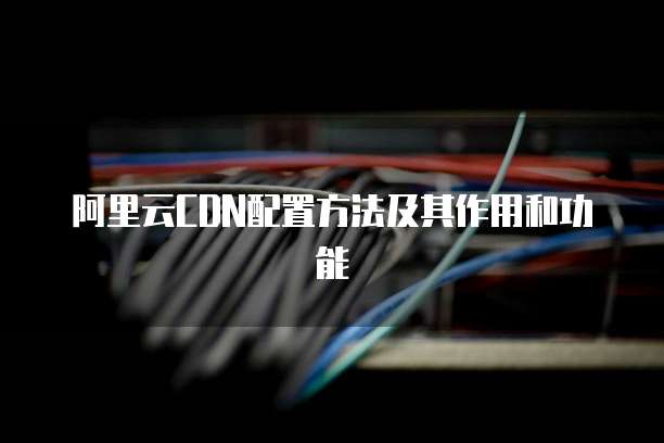 阿里云CDN配置方法及其作用和功能