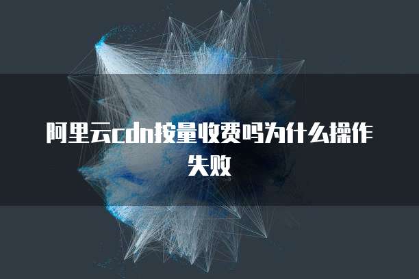 阿里云cdn按量收费吗为什么操作失败