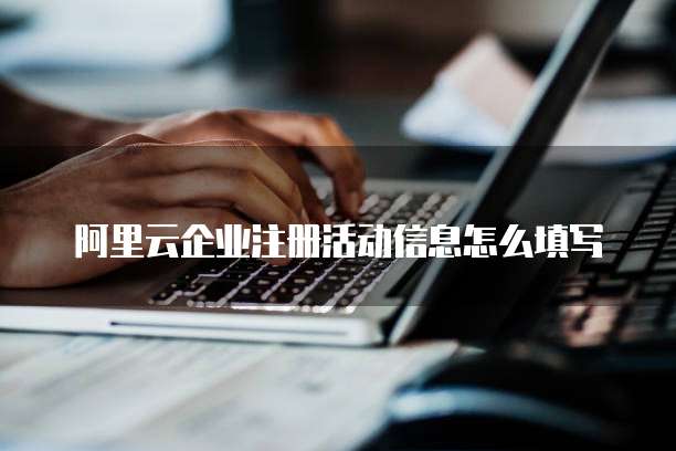 阿里云企业注册活动信息怎么填写