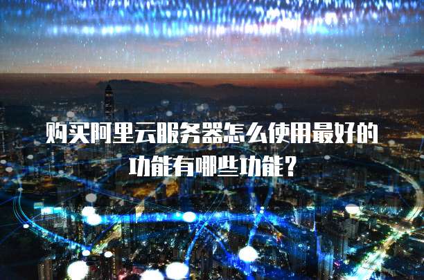 购买阿里云服务器怎么使用最好的功能有哪些功能?