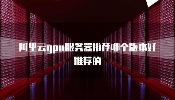 阿里云gpu服务器推荐哪个版本好推荐的