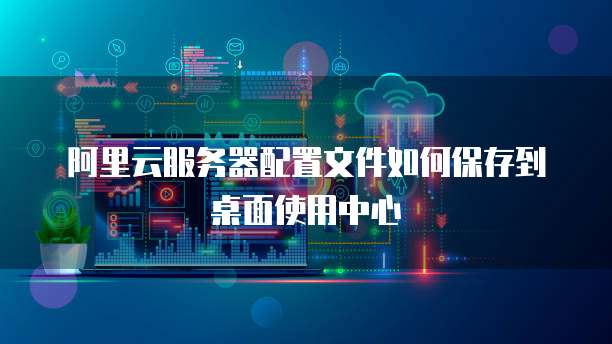 阿里云服务器配置文件如何保存到桌面使用中心