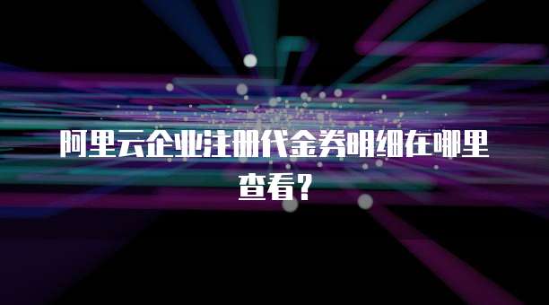 阿里云企业注册代金券明细在哪里查看?