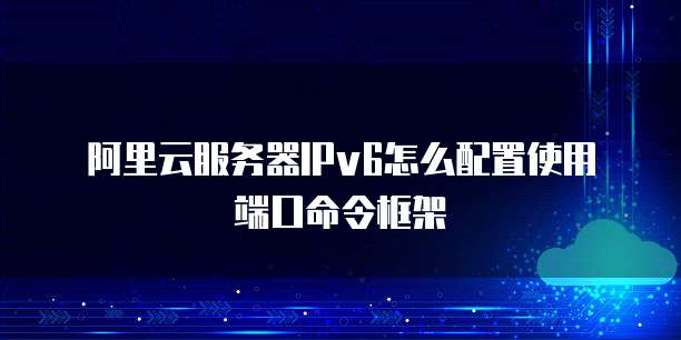 阿里云服务器IPv6怎么配置使用端口命令框架
