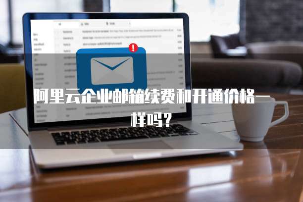 阿里云企业邮箱续费和开通价格一样吗?