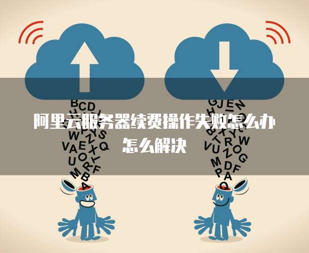 阿里云服务器续费操作失败怎么办怎么解决