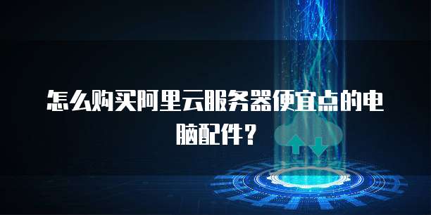 怎么购买阿里云服务器便宜点的电脑配件？