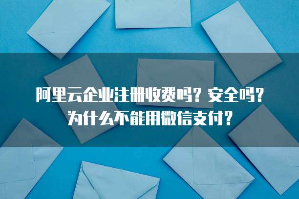 阿里云企业注册收费吗？安全吗？为什么不能用微信支付？