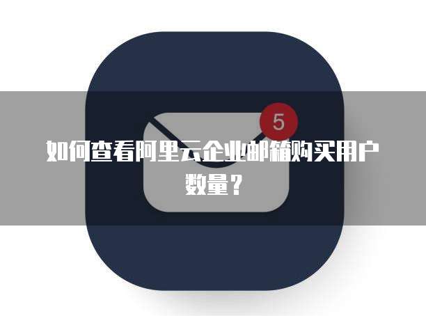 如何查看阿里云企业邮箱购买用户数量?