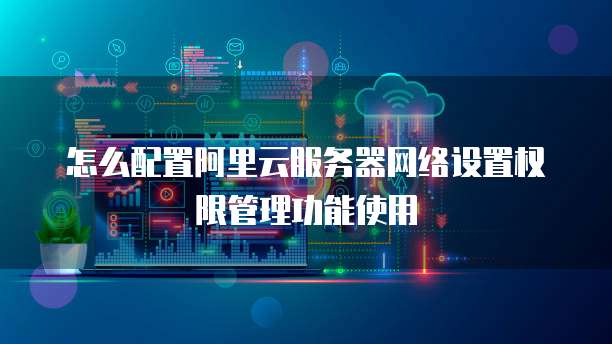 怎么配置阿里云服务器网络设置权限管理功能使用