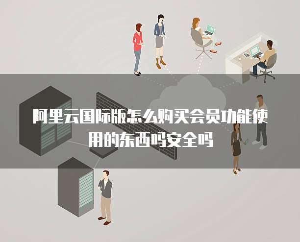 阿里云国际版怎么购买会员功能使用的东西吗安全吗