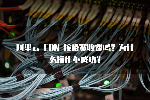 阿里云 CDN 按带宽收费吗?为什么操作不成功?