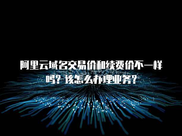 阿里云域名交易价和续费价不一样吗？该怎么办理业务？
