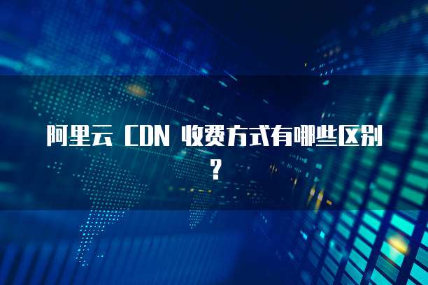 阿里云 CDN 收费方式有哪些区别?