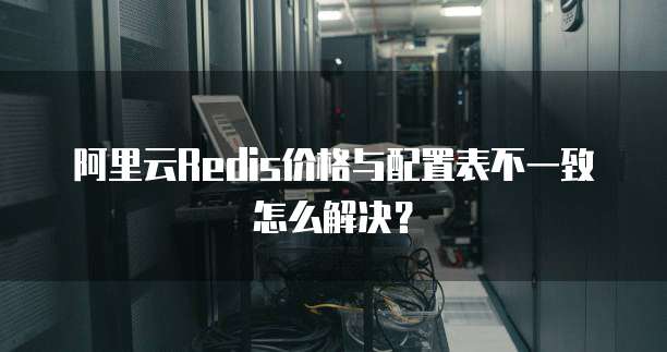 阿里云Redis价格与配置表不一致怎么解决？