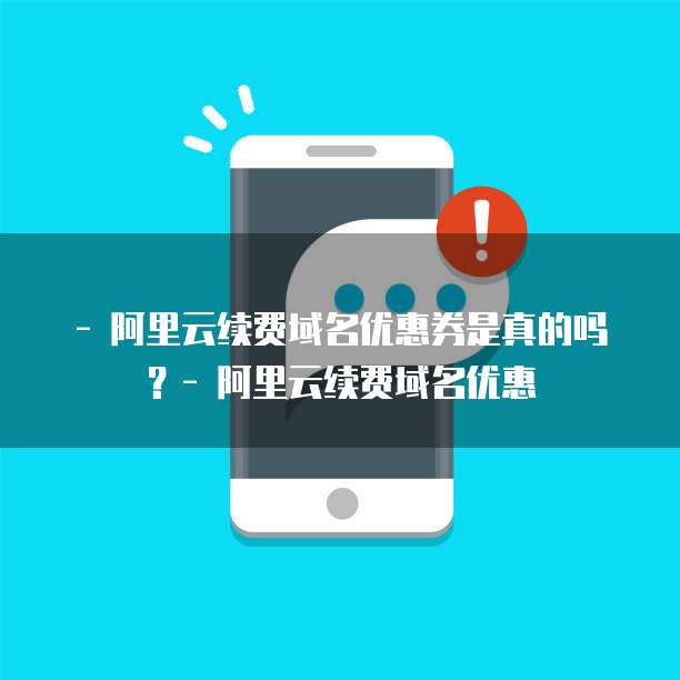 - 阿里云续费域名优惠券是真的吗?- 阿里云续费域名优惠