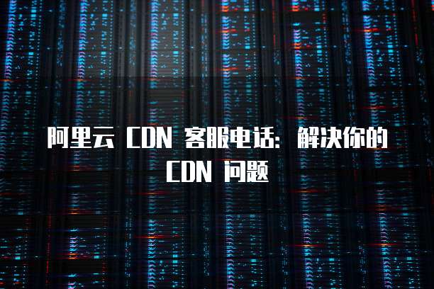 阿里云 CDN 客服电话:解决你的 CDN 问题