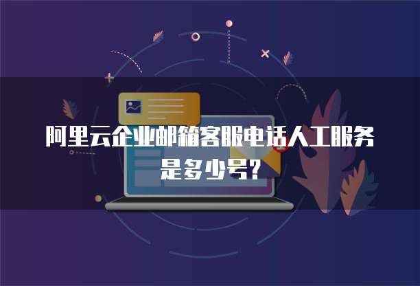 阿里云企业邮箱客服电话人工服务是多少号?