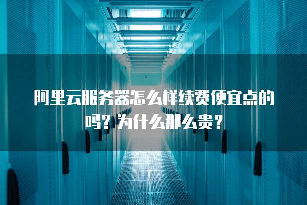 阿里云服务器怎么样续费便宜点的吗?为什么那么贵?