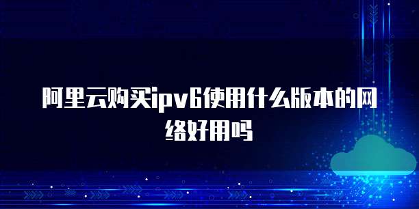 阿里云购买ipv6使用什么版本的网络好用吗