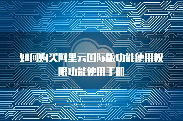 如何购买阿里云国际版功能使用权限功能使用手册