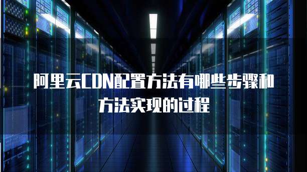 阿里云CDN配置方法有哪些步骤和方法实现的过程