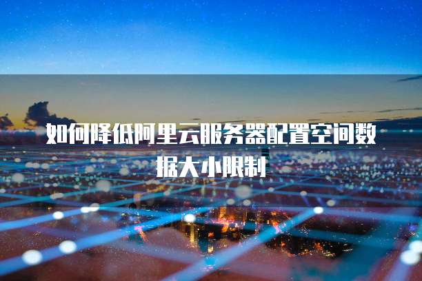 如何降低阿里云服务器配置空间数据大小限制
