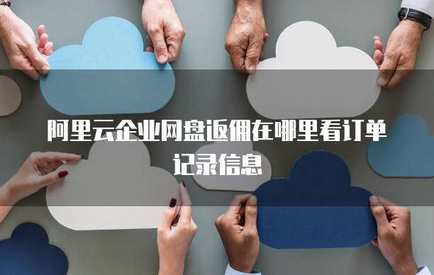 阿里云企业网盘返佣在哪里看订单记录信息