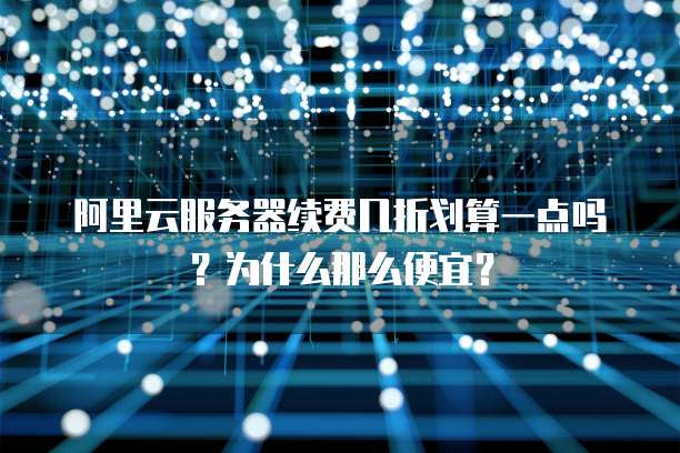 阿里云服务器续费几折划算一点吗?为什么那么便宜?