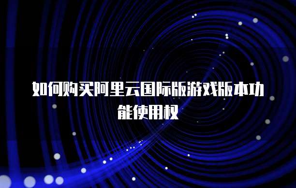 如何购买阿里云国际版游戏版本功能使用权