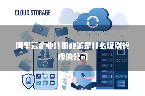 阿里云企业注册政策是什么级别管理的公司