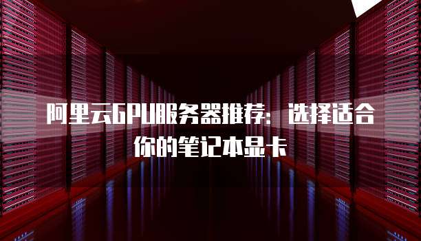 阿里云GPU服务器推荐:选择适合你的笔记本显卡