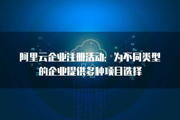 阿里云企业注册活动:为不同类型的企业提供多种项目选择