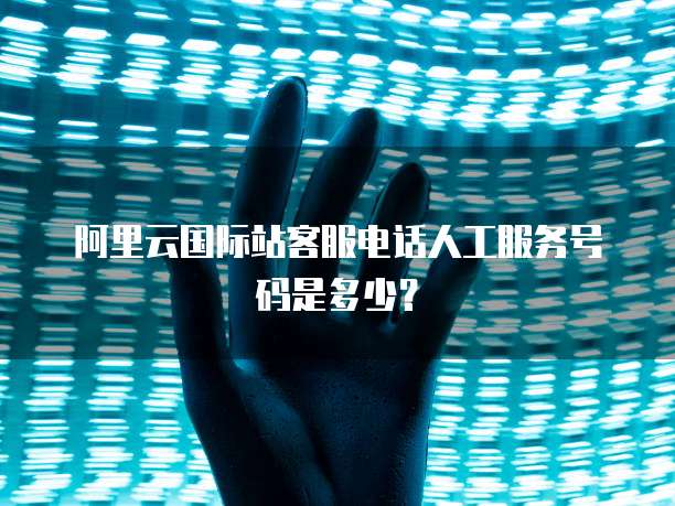 阿里云国际站客服电话人工服务号码是多少?