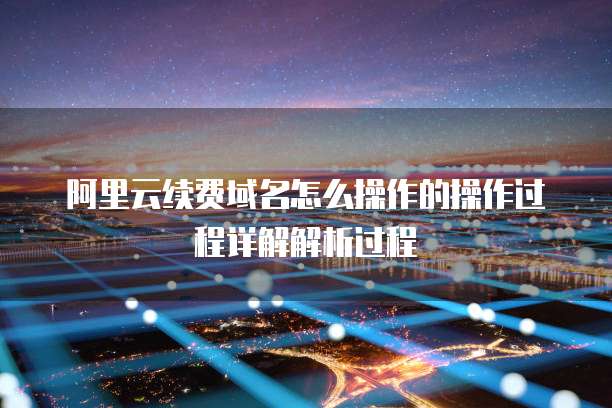 阿里云续费域名怎么操作的操作过程详解解析过程