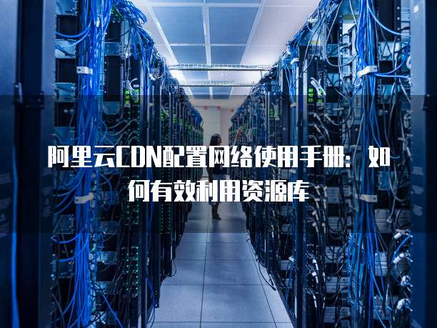 阿里云CDN配置网络使用手册:如何有效利用资源库