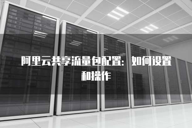 阿里云共享流量包配置：如何设置和操作